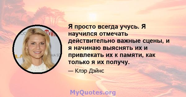 Я просто всегда учусь. Я научился отмечать действительно важные сцены, и я начинаю выяснять их и привлекать их к памяти, как только я их получу.