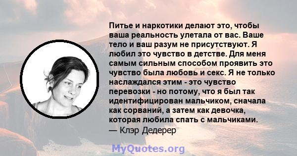 Питье и наркотики делают это, чтобы ваша реальность улетала от вас. Ваше тело и ваш разум не присутствуют. Я любил это чувство в детстве. Для меня самым сильным способом проявить это чувство была любовь и секс. Я не