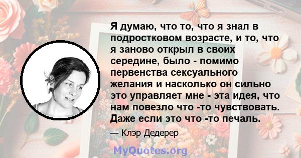 Я думаю, что то, что я знал в подростковом возрасте, и то, что я заново открыл в своих середине, было - помимо первенства сексуального желания и насколько он сильно это управляет мне - эта идея, что нам повезло что -то