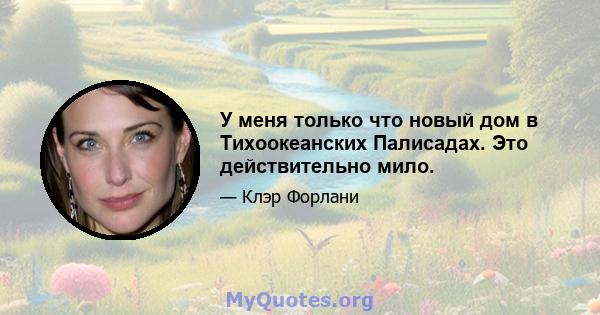 У меня только что новый дом в Тихоокеанских Палисадах. Это действительно мило.