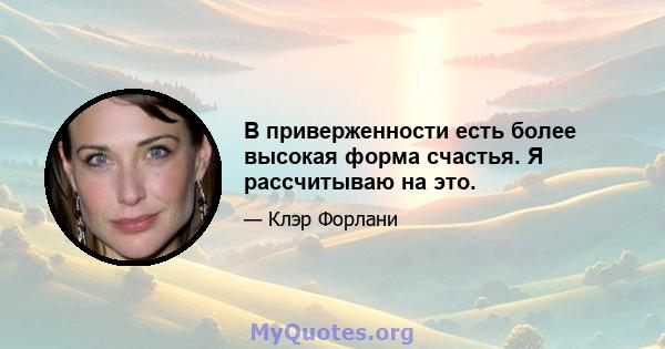 В приверженности есть более высокая форма счастья. Я рассчитываю на это.