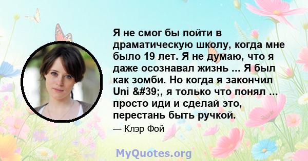 Я не смог бы пойти в драматическую школу, когда мне было 19 лет. Я не думаю, что я даже осознавал жизнь ... Я был как зомби. Но когда я закончил Uni ', я только что понял ... просто иди и сделай это, перестань быть