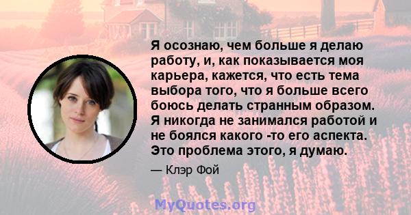 Я осознаю, чем больше я делаю работу, и, как показывается моя карьера, кажется, что есть тема выбора того, что я больше всего боюсь делать странным образом. Я никогда не занимался работой и не боялся какого -то его