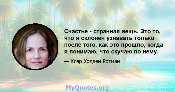 Счастье - странная вещь. Это то, что я склонен узнавать только после того, как это прошло, когда я понимаю, что скучаю по нему.