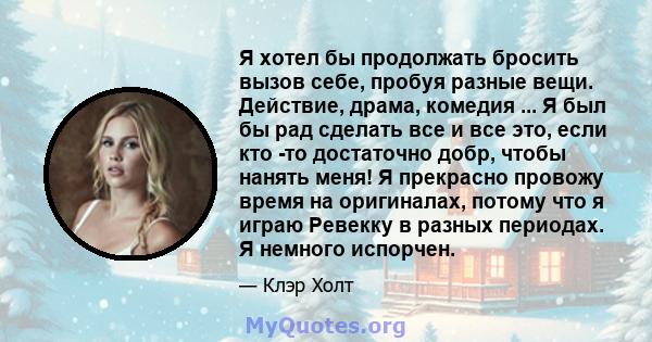 Я хотел бы продолжать бросить вызов себе, пробуя разные вещи. Действие, драма, комедия ... Я был бы рад сделать все и все это, если кто -то достаточно добр, чтобы нанять меня! Я прекрасно провожу время на оригиналах,