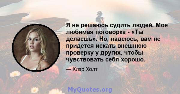 Я не решаюсь судить людей. Моя любимая поговорка - «Ты делаешь». Но, надеюсь, вам не придется искать внешнюю проверку у других, чтобы чувствовать себя хорошо.