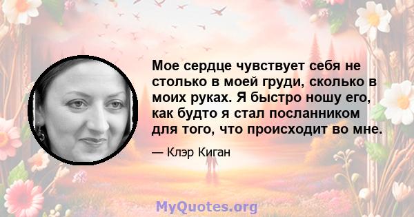 Мое сердце чувствует себя не столько в моей груди, сколько в моих руках. Я быстро ношу его, как будто я стал посланником для того, что происходит во мне.