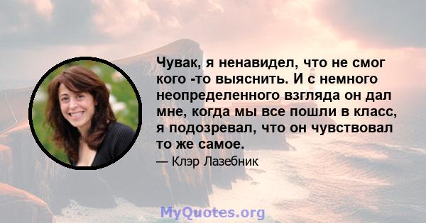 Чувак, я ненавидел, что не смог кого -то выяснить. И с немного неопределенного взгляда он дал мне, когда мы все пошли в класс, я подозревал, что он чувствовал то же самое.