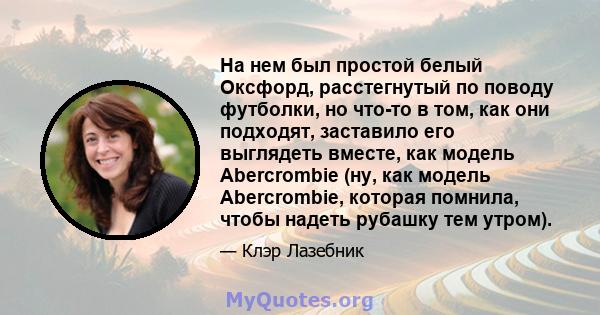 На нем был простой белый Оксфорд, расстегнутый по поводу футболки, но что-то в том, как они подходят, заставило его выглядеть вместе, как модель Abercrombie (ну, как модель Abercrombie, которая помнила, чтобы надеть