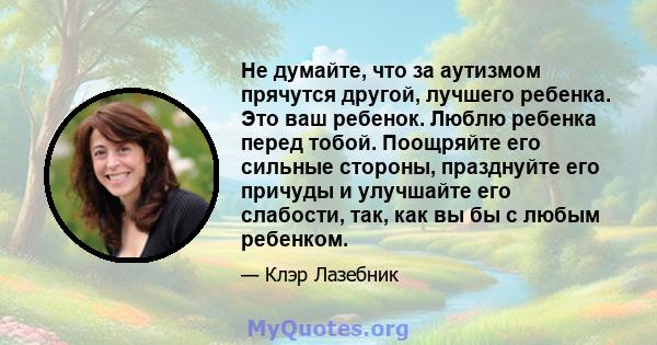 Не думайте, что за аутизмом прячутся другой, лучшего ребенка. Это ваш ребенок. Люблю ребенка перед тобой. Поощряйте его сильные стороны, празднуйте его причуды и улучшайте его слабости, так, как вы бы с любым ребенком.