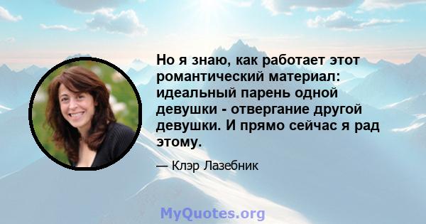 Но я знаю, как работает этот романтический материал: идеальный парень одной девушки - отвергание другой девушки. И прямо сейчас я рад этому.