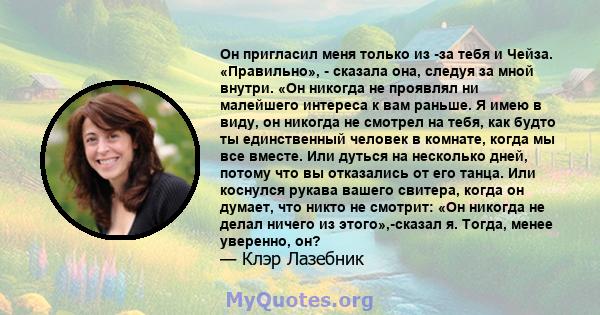 Он пригласил меня только из -за тебя и Чейза. «Правильно», - сказала она, следуя за мной внутри. «Он никогда не проявлял ни малейшего интереса к вам раньше. Я имею в виду, он никогда не смотрел на тебя, как будто ты