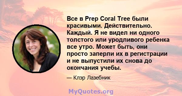 Все в Prep Coral Tree были красивыми. Действительно. Каждый. Я не видел ни одного толстого или уродливого ребенка все утро. Может быть, они просто заперли их в регистрации и не выпустили их снова до окончания учебы.