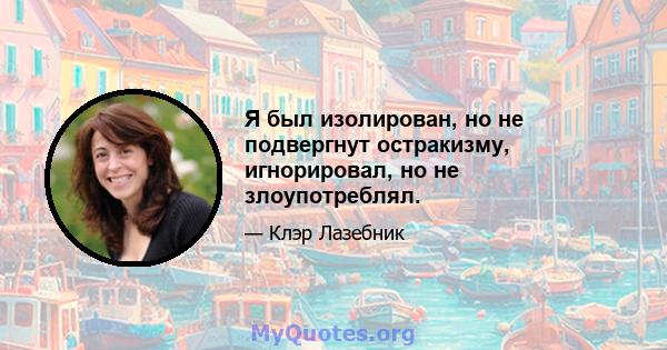 Я был изолирован, но не подвергнут остракизму, игнорировал, но не злоупотреблял.