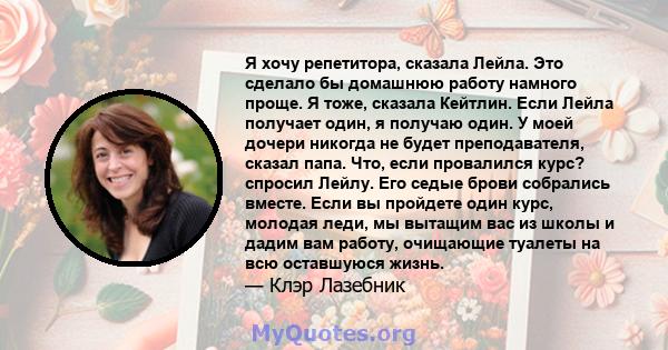 Я хочу репетитора, сказала Лейла. Это сделало бы домашнюю работу намного проще. Я тоже, сказала Кейтлин. Если Лейла получает один, я получаю один. У моей дочери никогда не будет преподавателя, сказал папа. Что, если