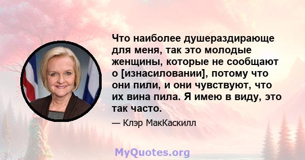 Что наиболее душераздирающе для меня, так это молодые женщины, которые не сообщают о [изнасиловании], потому что они пили, и они чувствуют, что их вина пила. Я имею в виду, это так часто.