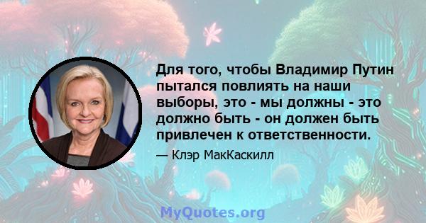 Для того, чтобы Владимир Путин пытался повлиять на наши выборы, это - мы должны - это должно быть - он должен быть привлечен к ответственности.