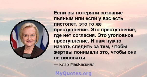 Если вы потеряли сознание пьяным или если у вас есть пистолет, это то же преступление. Это преступление, где нет согласия. Это уголовное преступление. И нам нужно начать следить за тем, чтобы жертвы понимали это, чтобы