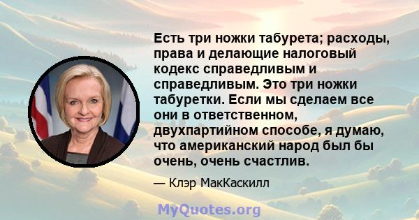 Есть три ножки табурета; расходы, права и делающие налоговый кодекс справедливым и справедливым. Это три ножки табуретки. Если мы сделаем все они в ответственном, двухпартийном способе, я думаю, что американский народ