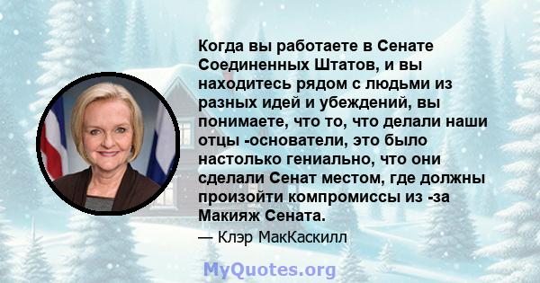 Когда вы работаете в Сенате Соединенных Штатов, и вы находитесь рядом с людьми из разных идей и убеждений, вы понимаете, что то, что делали наши отцы -основатели, это было настолько гениально, что они сделали Сенат