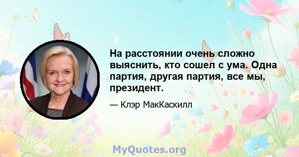 На расстоянии очень сложно выяснить, кто сошел с ума. Одна партия, другая партия, все мы, президент.