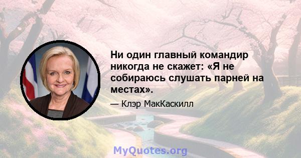 Ни один главный командир никогда не скажет: «Я не собираюсь слушать парней на местах».