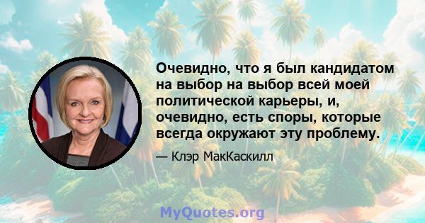 Очевидно, что я был кандидатом на выбор на выбор всей моей политической карьеры, и, очевидно, есть споры, которые всегда окружают эту проблему.