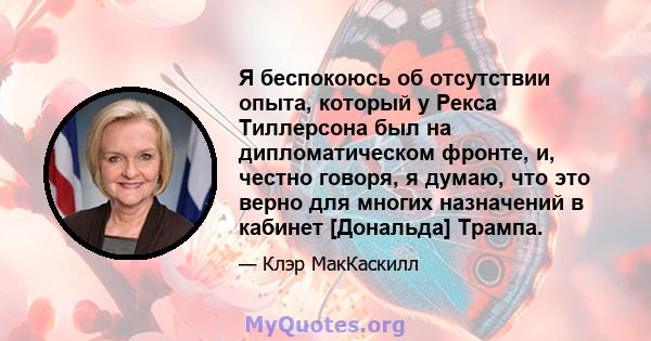 Я беспокоюсь об отсутствии опыта, который у Рекса Тиллерсона был на дипломатическом фронте, и, честно говоря, я думаю, что это верно для многих назначений в кабинет [Дональда] Трампа.