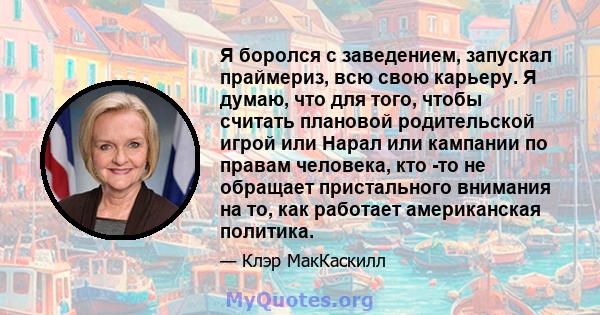 Я боролся с заведением, запускал праймериз, всю свою карьеру. Я думаю, что для того, чтобы считать плановой родительской игрой или Нарал или кампании по правам человека, кто -то не обращает пристального внимания на то,