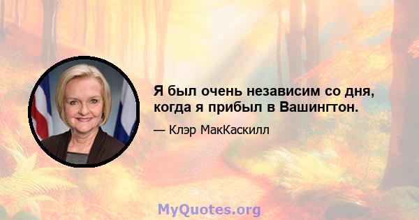 Я был очень независим со дня, когда я прибыл в Вашингтон.