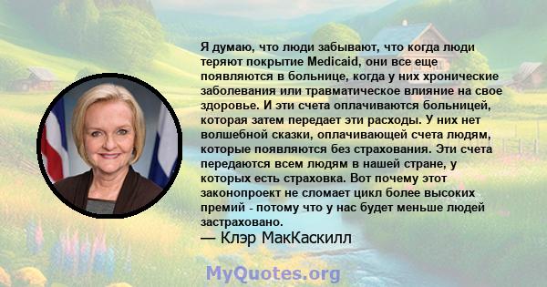 Я думаю, что люди забывают, что когда люди теряют покрытие Medicaid, они все еще появляются в больнице, когда у них хронические заболевания или травматическое влияние на свое здоровье. И эти счета оплачиваются