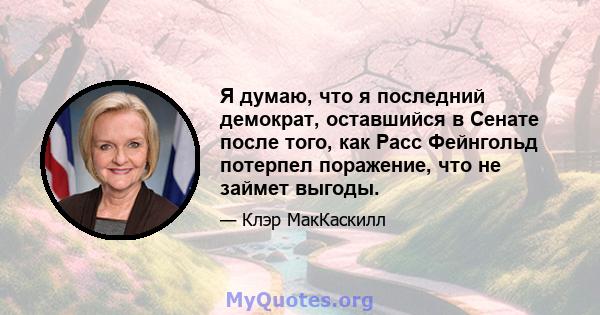 Я думаю, что я последний демократ, оставшийся в Сенате после того, как Расс Фейнгольд потерпел поражение, что не займет выгоды.