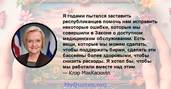 Я годами пытался заставить республиканцев помочь нам исправить некоторые ошибки, которые мы совершили в Законе о доступном медицинском обслуживании. Есть вещи, которые мы можем сделать, чтобы поддержать биржи, сделать