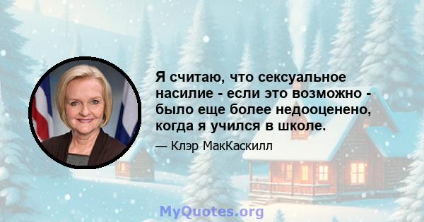 Я считаю, что сексуальное насилие - если это возможно - было еще более недооценено, когда я учился в школе.