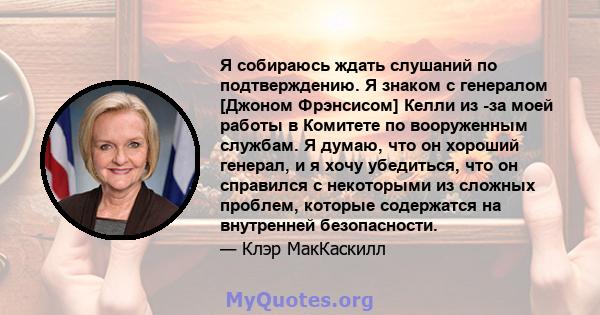 Я собираюсь ждать слушаний по подтверждению. Я знаком с генералом [Джоном Фрэнсисом] Келли из -за моей работы в Комитете по вооруженным службам. Я думаю, что он хороший генерал, и я хочу убедиться, что он справился с