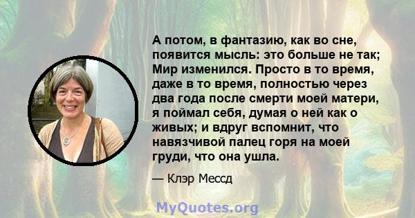 А потом, в фантазию, как во сне, появится мысль: это больше не так; Мир изменился. Просто в то время, даже в то время, полностью через два года после смерти моей матери, я поймал себя, думая о ней как о живых; и вдруг