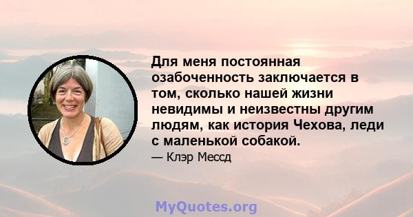 Для меня постоянная озабоченность заключается в том, сколько нашей жизни невидимы и неизвестны другим людям, как история Чехова, леди с маленькой собакой.