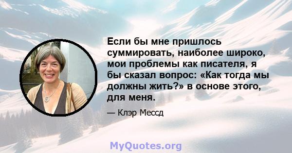 Если бы мне пришлось суммировать, наиболее широко, мои проблемы как писателя, я бы сказал вопрос: «Как тогда мы должны жить?» в основе этого, для меня.