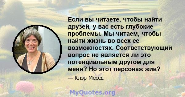 Если вы читаете, чтобы найти друзей, у вас есть глубокие проблемы. Мы читаем, чтобы найти жизнь во всех ее возможностях. Соответствующий вопрос не является ли это потенциальным другом для меня? Но этот персонаж жив?