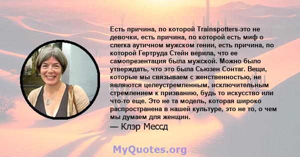 Есть причина, по которой Trainspotters-это не девочки, есть причина, по которой есть миф о слегка аутичном мужском гении, есть причина, по которой Гертруда Стейн верила, что ее самопрезентация была мужской. Можно было