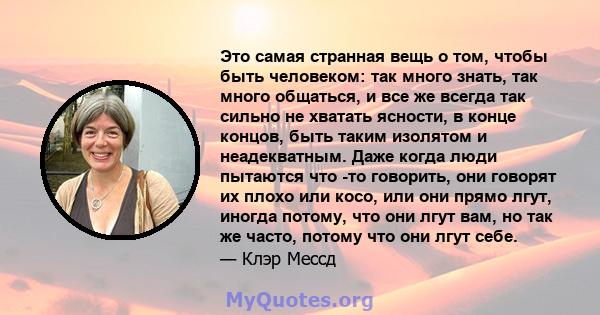 Это самая странная вещь о том, чтобы быть человеком: так много знать, так много общаться, и все же всегда так сильно не хватать ясности, в конце концов, быть таким изолятом и неадекватным. Даже когда люди пытаются что