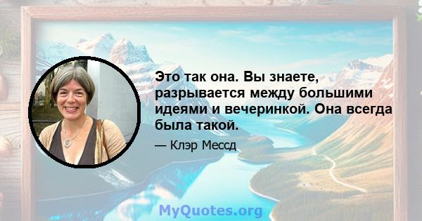 Это так она. Вы знаете, разрывается между большими идеями и вечеринкой. Она всегда была такой.