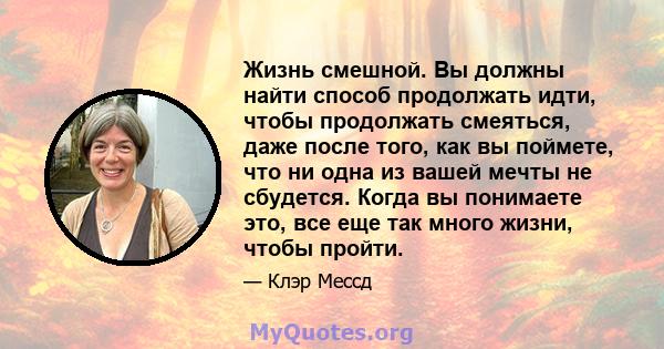 Жизнь смешной. Вы должны найти способ продолжать идти, чтобы продолжать смеяться, даже после того, как вы поймете, что ни одна из вашей мечты не сбудется. Когда вы понимаете это, все еще так много жизни, чтобы пройти.