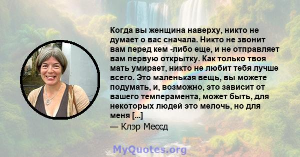 Когда вы женщина наверху, никто не думает о вас сначала. Никто не звонит вам перед кем -либо еще, и не отправляет вам первую открытку. Как только твоя мать умирает, никто не любит тебя лучше всего. Это маленькая вещь,