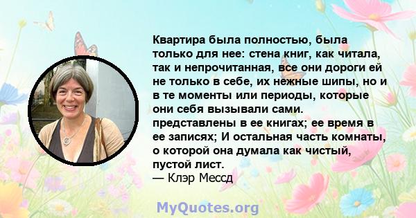 Квартира была полностью, была только для нее: стена книг, как читала, так и непрочитанная, все они дороги ей не только в себе, их нежные шипы, но и в те моменты или периоды, которые они себя вызывали сами. представлены