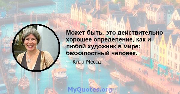 Может быть, это действительно хорошее определение, как и любой художник в мире: безжалостный человек.