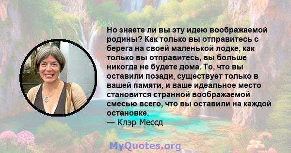 Но знаете ли вы эту идею воображаемой родины? Как только вы отправитесь с берега на своей маленькой лодке, как только вы отправитесь, вы больше никогда не будете дома. То, что вы оставили позади, существует только в