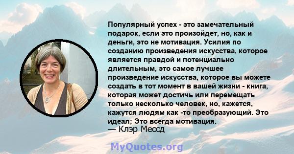 Популярный успех - это замечательный подарок, если это произойдет, но, как и деньги, это не мотивация. Усилия по созданию произведения искусства, которое является правдой и потенциально длительным, это самое лучшее