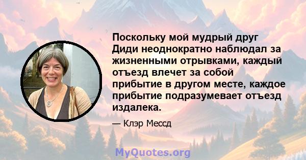 Поскольку мой мудрый друг Диди неоднократно наблюдал за жизненными отрывками, каждый отъезд влечет за собой прибытие в другом месте, каждое прибытие подразумевает отъезд издалека.