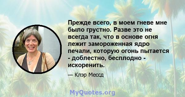 Прежде всего, в моем гневе мне было грустно. Разве это не всегда так, что в основе огня лежит замороженная ядро ​​печали, которую огонь пытается - доблестно, бесплодно - искоренить.